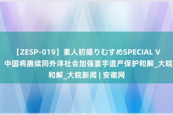 【ZESP-019】素人初撮りむすめSPECIAL Vol.3 酬酢部：中国将赓续同外洋社会加强寰宇遗产保护和解_大皖新闻 | 安徽网