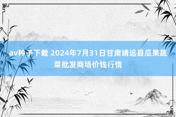 av种子下载 2024年7月31日甘肃靖远县瓜果蔬菜批发商场价钱行情