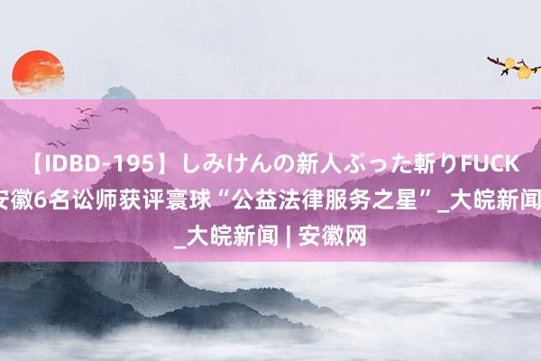 【IDBD-195】しみけんの新人ぶった斬りFUCK 6本番 ﻿安徽6名讼师获评寰球“公益法律服务之星”_大皖新闻 | 安徽网