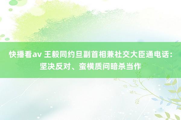 快播看av 王毅同约旦副首相兼社交大臣通电话：坚决反对、蛮横质问暗杀当作