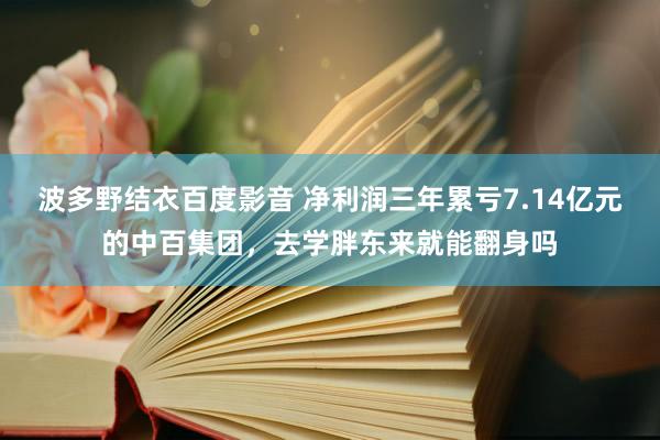 波多野结衣百度影音 净利润三年累亏7.14亿元的中百集团，去学胖东来就能翻身吗