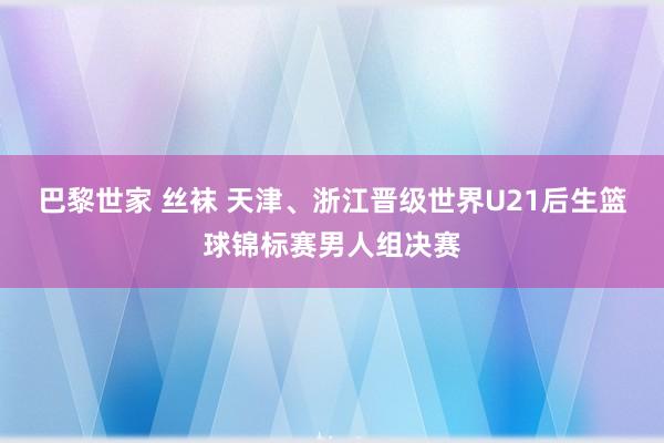 巴黎世家 丝袜 天津、浙江晋级世界U21后生篮球锦标赛男人组决赛