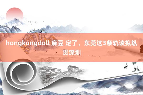 hongkongdoll 麻豆 定了，东莞这3条轨谈拟纵贯深圳