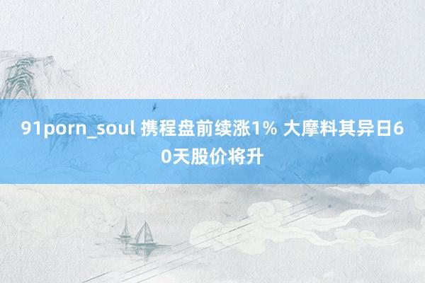 91porn_soul 携程盘前续涨1% 大摩料其异日60天股价将升