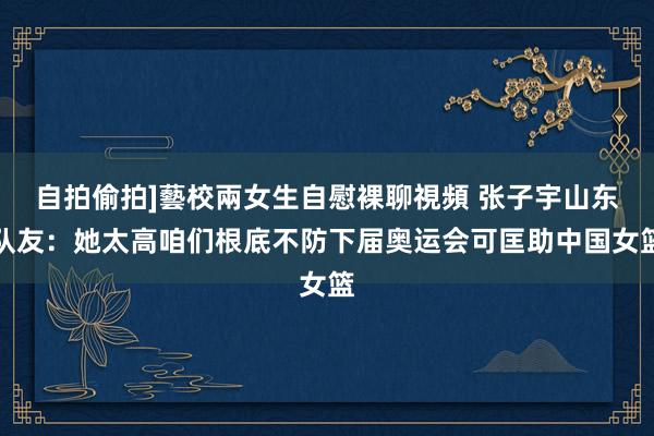 自拍偷拍]藝校兩女生自慰裸聊視頻 张子宇山东队友：她太高咱们根底不防下届奥运会可匡助中国女篮