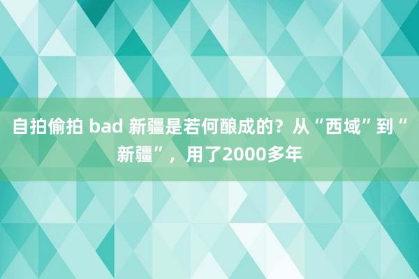 自拍偷拍 bad 新疆是若何酿成的？从“西域”到“新疆”，用了2000多年