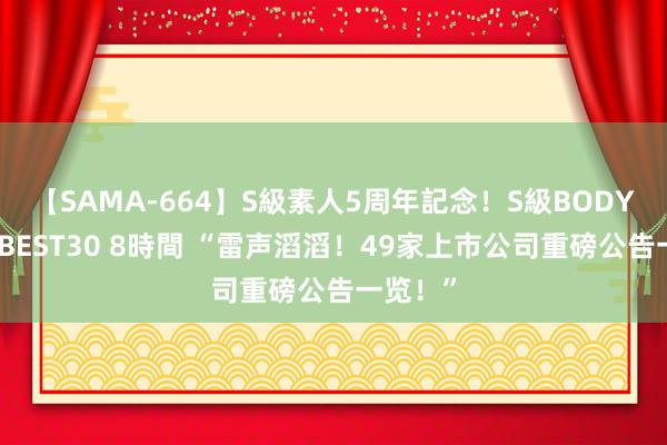 【SAMA-664】S級素人5周年記念！S級BODY中出しBEST30 8時間 “雷声滔滔！49家上市公司重磅公告一览！”