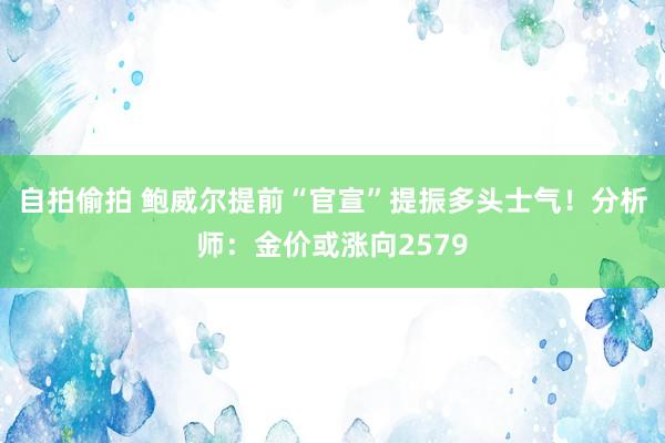 自拍偷拍 鲍威尔提前“官宣”提振多头士气！分析师：金价或涨向2579