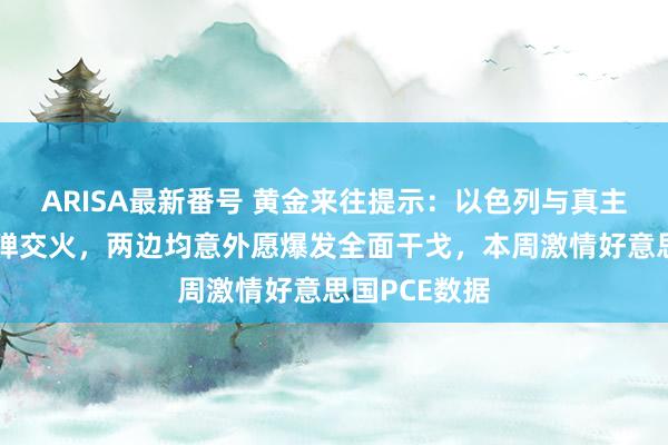 ARISA最新番号 黄金来往提示：以色列与真主党大界限导弹交火，两边均意外愿爆发全面干戈，本周激情好意思国PCE数据