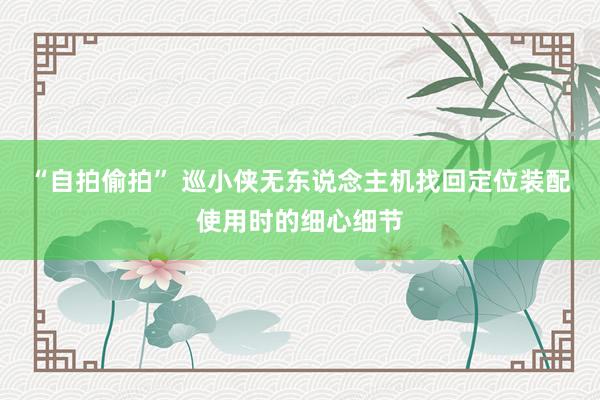 “自拍偷拍” 巡小侠无东说念主机找回定位装配使用时的细心细节