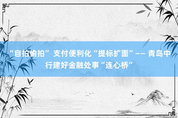 “自拍偷拍” 支付便利化“提标扩面”—— 青岛中行建好金融处事“连心桥”