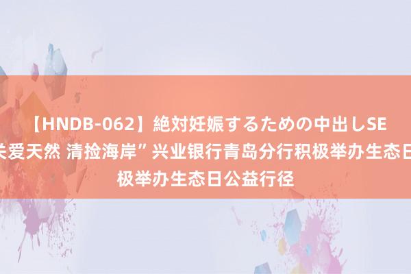 【HNDB-062】絶対妊娠するための中出しSEX！！ “关爱天然 清捡海岸”兴业银行青岛分行积极举办生态日公益行径