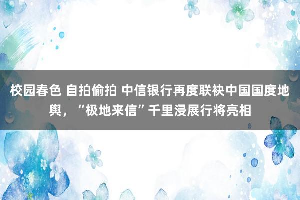 校园春色 自拍偷拍 中信银行再度联袂中国国度地舆，“极地来信”千里浸展行将亮相