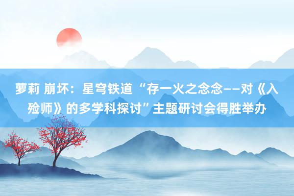 萝莉 崩坏：星穹铁道 “存一火之念念——对《入殓师》的多学科探讨”主题研讨会得胜举办