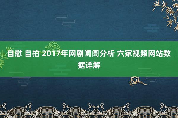 自慰 自拍 2017年网剧阛阓分析 六家视频网站数据详解