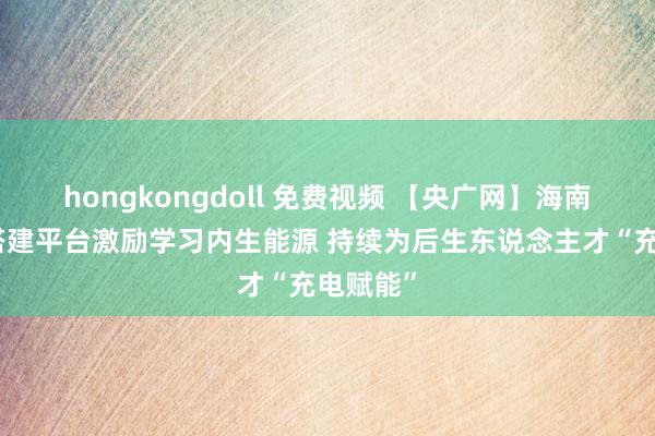 hongkongdoll 免费视频 【央广网】海南儋州：搭建平台激励学习内生能源 持续为后生东说念主才“充电赋能”