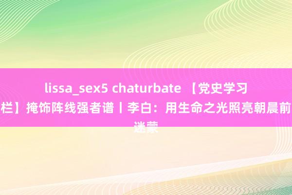 lissa_sex5 chaturbate 【党史学习讲授专栏】掩饰阵线强者谱丨李白：用生命之光照亮朝晨前的迷蒙