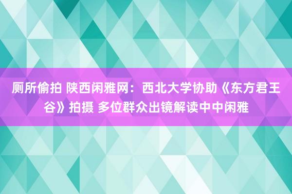 厕所偷拍 陕西闲雅网：西北大学协助《东方君王谷》拍摄 多位群众出镜解读中中闲雅